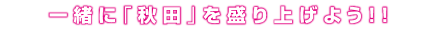 一緒に秋田を盛り上げよう!