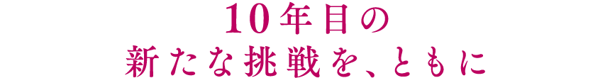 10年目の新たな挑戦を、ともに