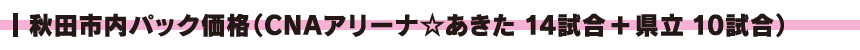 秋田市内パック価格(CNAアリーナ☆あきた14試合+県立10試合)